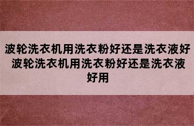 波轮洗衣机用洗衣粉好还是洗衣液好 波轮洗衣机用洗衣粉好还是洗衣液好用